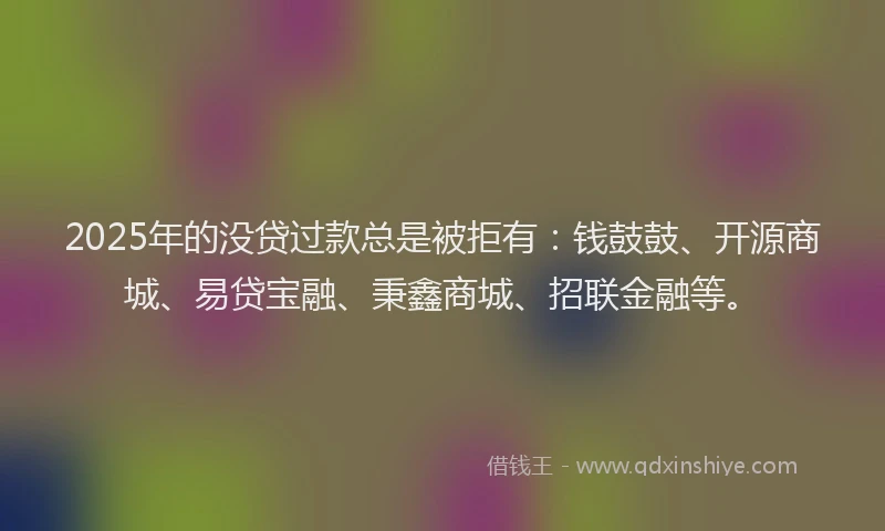 2025年的没贷过款总是被拒有：钱鼓鼓、开源商城、易贷宝融、秉鑫商城、招联金融等。