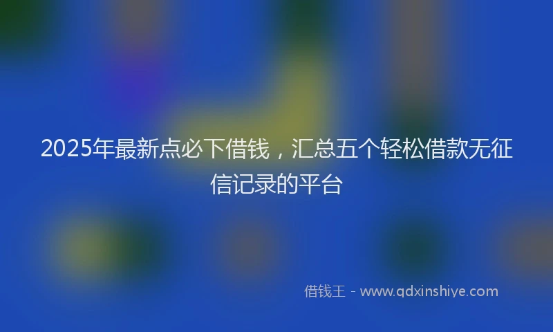 2025年最新点必下借钱，汇总五个轻松借款无征信记录的平台