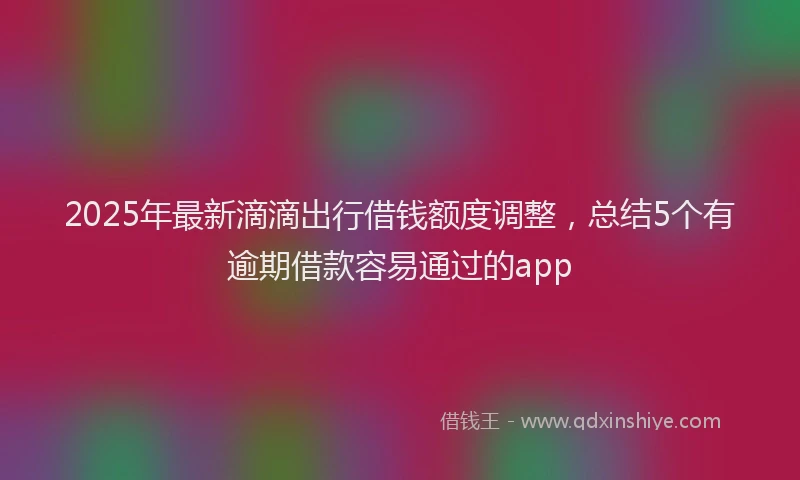 2025年最新滴滴出行借钱额度调整，总结5个有逾期借款容易通过的app