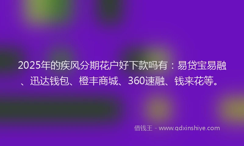 2025年的疾风分期花户好下款吗有：易贷宝易融、迅达钱包、橙丰商城、360速融、钱来花等。