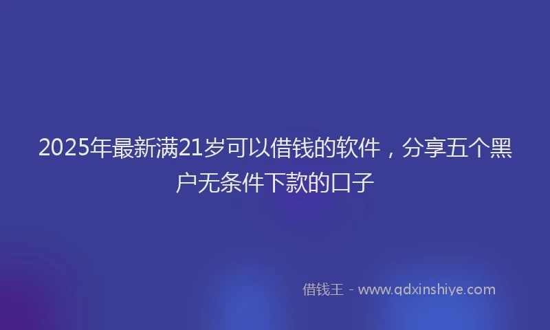 2025年最新满21岁可以借钱的软件，分享五个黑户无条件下款的口子
