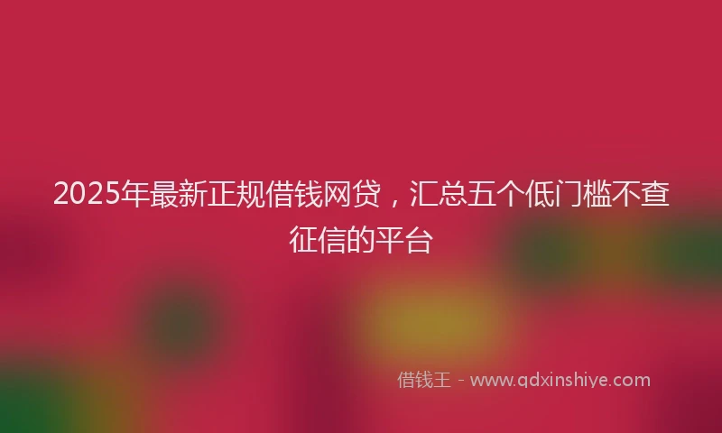 2025年最新正规借钱网贷，汇总五个低门槛不查征信的平台
