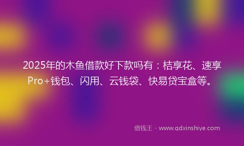 2025年的木鱼借款好下款吗有：桔享花、速享Pro+钱包、闪用、云钱袋、快易贷宝盒等。