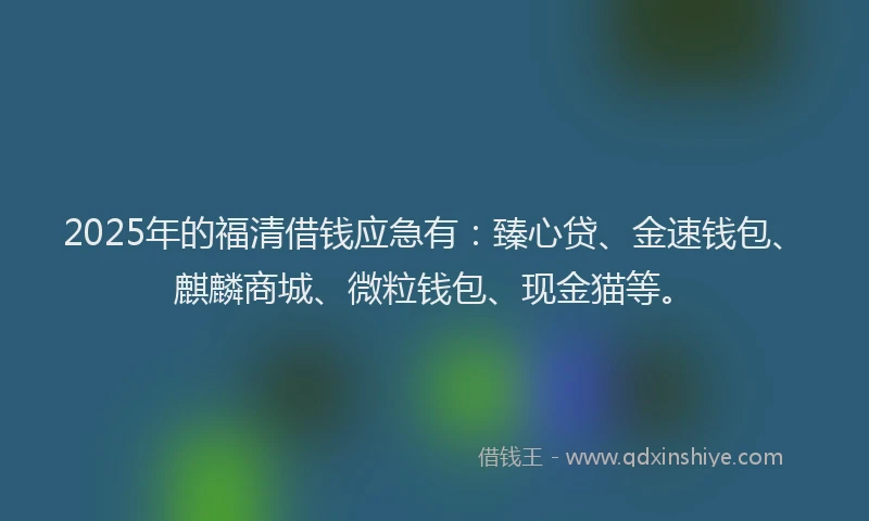 2025年的福清借钱应急有：臻心贷、金速钱包、麒麟商城、微粒钱包、现金猫等。