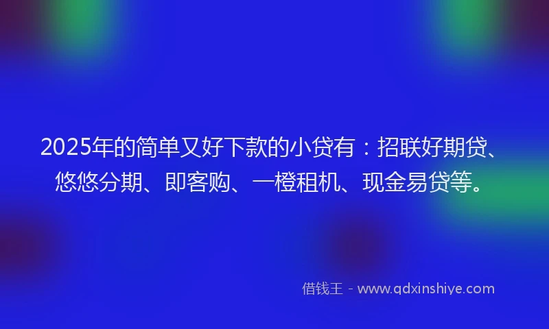 2025年的简单又好下款的小贷有：招联好期贷、悠悠分期、即客购、一橙租机、现金易贷等。