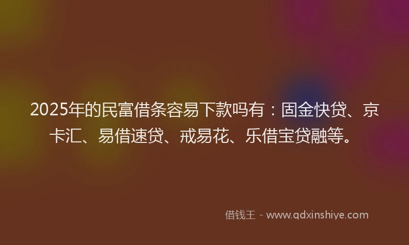 2025年的民富借条容易下款吗有：固金快贷、京卡汇、易借速贷、戒易花、乐借宝贷融等。