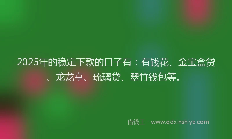 2025年的稳定下款的口子有：有钱花、金宝盒贷、龙龙享、琉璃贷、翠竹钱包等。