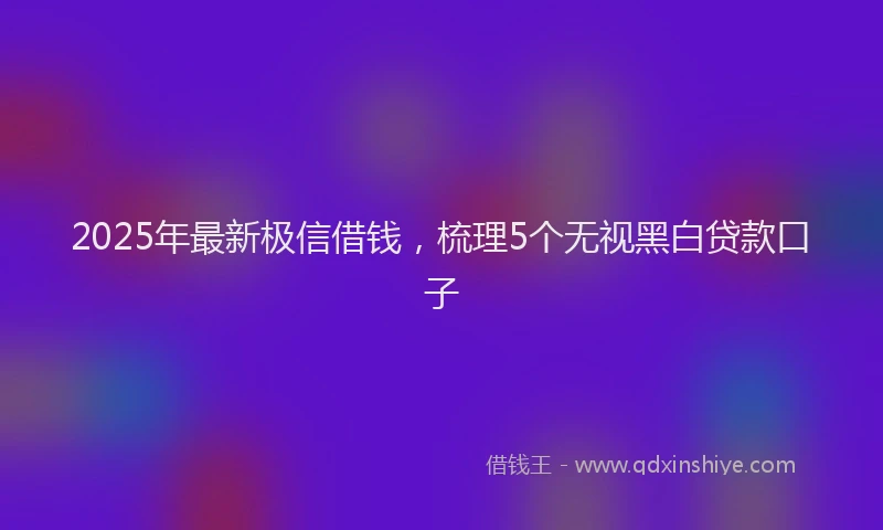 2025年最新极信借钱，梳理5个无视黑白贷款口子