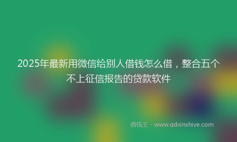 2025年最新用微信给别人借钱怎么借，整合五个不上征信报告的贷款软件
