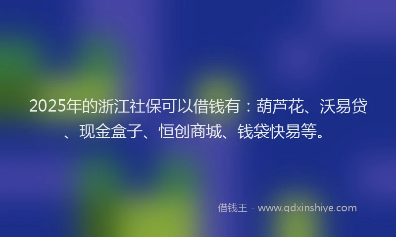 2025年的浙江社保可以借钱有：葫芦花、沃易贷、现金盒子、恒创商城、钱袋快易等。