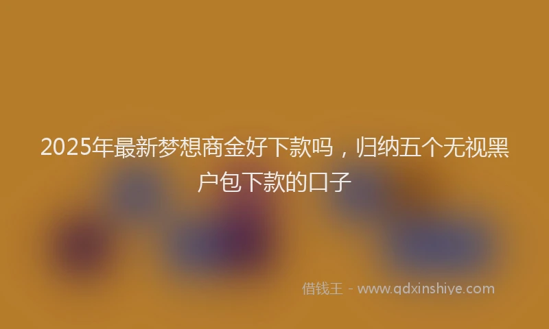 2025年最新梦想商金好下款吗，归纳五个无视黑户包下款的口子