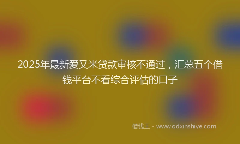 2025年最新爱又米贷款审核不通过，汇总五个借钱平台不看综合评估的口子