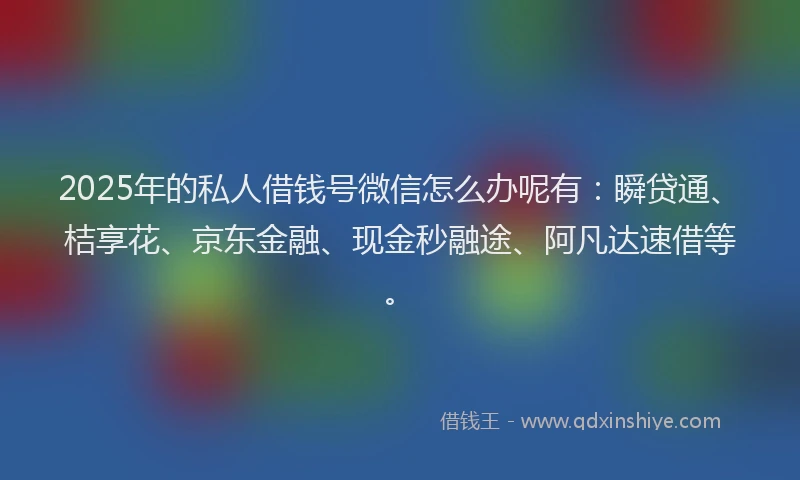 2025年的私人借钱号微信怎么办呢有：瞬贷通、桔享花、京东金融、现金秒融途、阿凡达速借等。