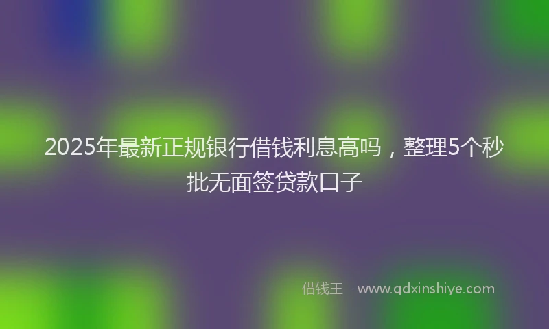 2025年最新正规银行借钱利息高吗，整理5个秒批无面签贷款口子