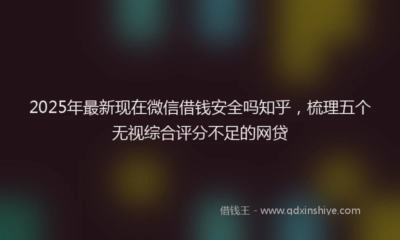 2025年最新现在微信借钱安全吗知乎，梳理五个无视综合评分不足的网贷