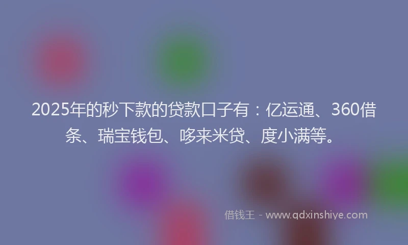 2025年的秒下款的贷款口子有：亿运通、360借条、瑞宝钱包、哆来米贷、度小满等。
