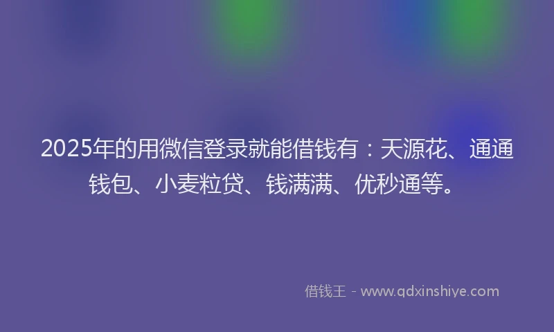 2025年的用微信登录就能借钱有：天源花、通通钱包、小麦粒贷、钱满满、优秒通等。
