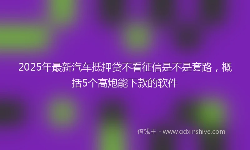2025年最新汽车抵押贷不看征信是不是套路，概括5个高炮能下款的软件