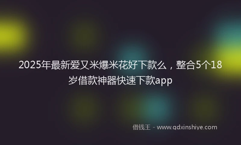 2025年最新爱又米爆米花好下款么，整合5个18岁借款神器快速下款app