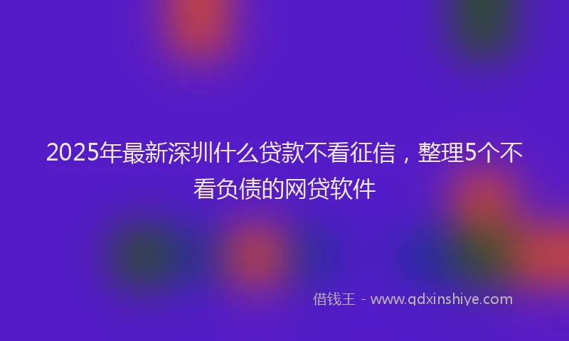2025年最新深圳什么贷款不看征信，整理5个不看负债的网贷软件