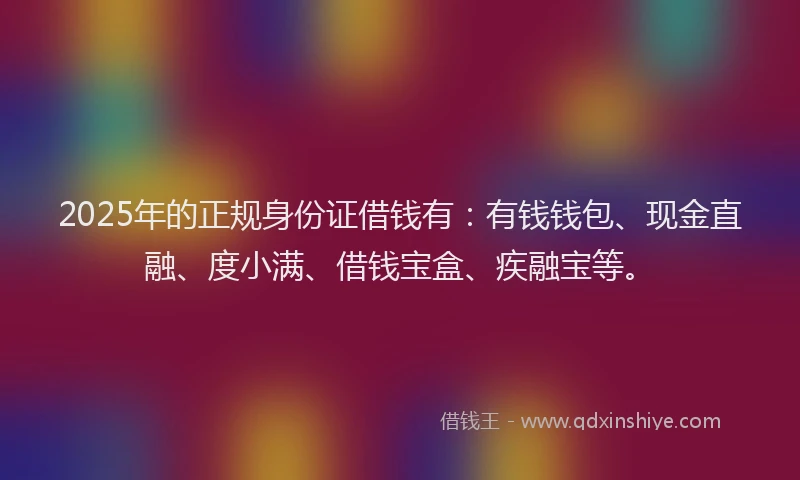 2025年的正规身份证借钱有：有钱钱包、现金直融、度小满、借钱宝盒、疾融宝等。