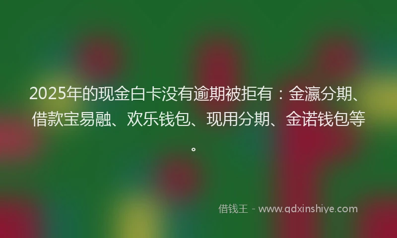 2025年的现金白卡没有逾期被拒有：金瀛分期、借款宝易融、欢乐钱包、现用分期、金诺钱包等。
