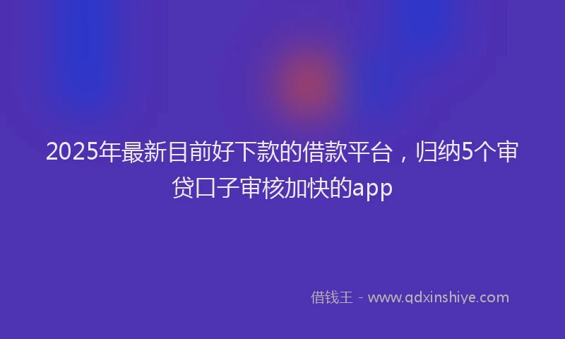 2025年最新目前好下款的借款平台，归纳5个审贷口子审核加快的app