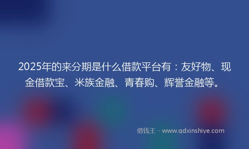 2025年的来分期是什么借款平台有：友好物、现金借款宝、米族金融、青春购、辉誉金融等。