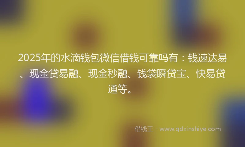 2025年的水滴钱包微信借钱可靠吗有：钱速达易、现金贷易融、现金秒融、钱袋瞬贷宝、快易贷通等。
