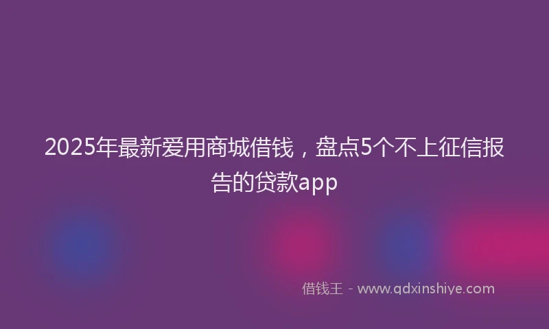 2025年最新爱用商城借钱，盘点5个不上征信报告的贷款app