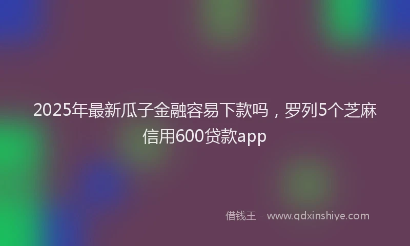 2025年最新瓜子金融容易下款吗，罗列5个芝麻信用600贷款app