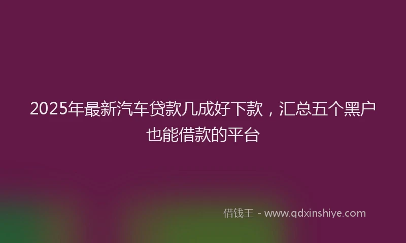 2025年最新汽车贷款几成好下款，汇总五个黑户也能借款的平台