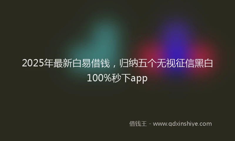 2025年最新白易借钱，归纳五个无视征信黑白100%秒下app