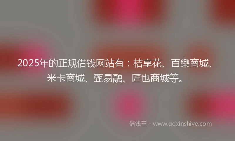 2025年的正规借钱网站有：桔享花、百樂商城、米卡商城、甄易融、匠也商城等。