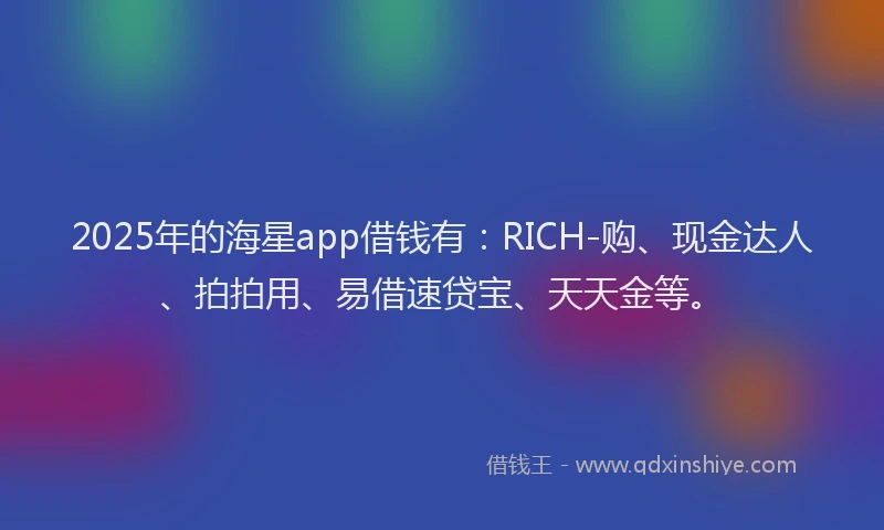 2025年的海星app借钱有：RICH-购、现金达人、拍拍用、易借速贷宝、天天金等。