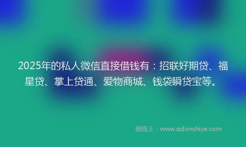 2025年的私人微信直接借钱有：招联好期贷、福星贷、掌上贷通、爱物商城、钱袋瞬贷宝等。