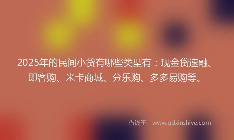 2025年的民间小贷有哪些类型有：现金贷速融、即客购、米卡商城、分乐购、多多易购等。