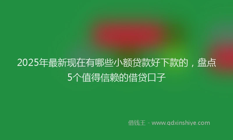 2025年最新现在有哪些小额贷款好下款的，盘点5个值得信赖的借贷口子
