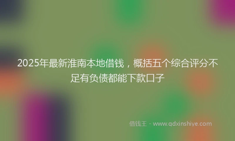 2025年最新淮南本地借钱，概括五个综合评分不足有负债都能下款口子
