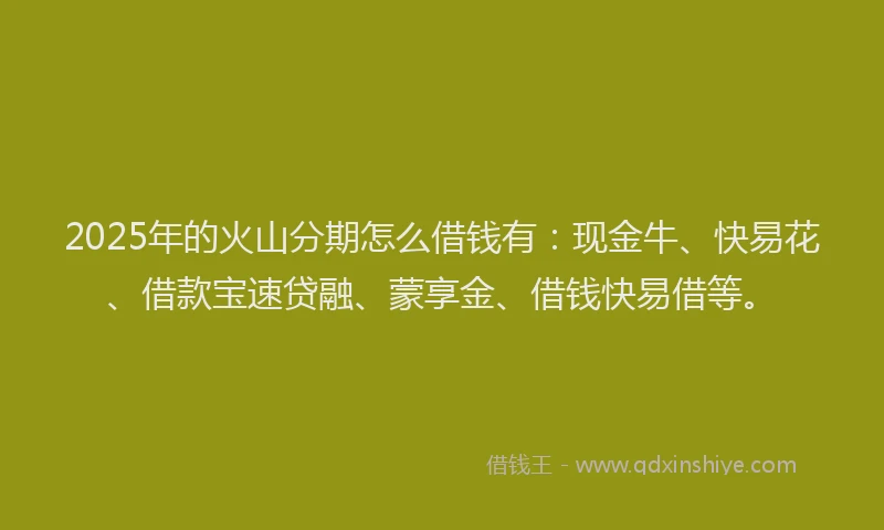 2025年的火山分期怎么借钱有：现金牛、快易花、借款宝速贷融、蒙享金、借钱快易借等。