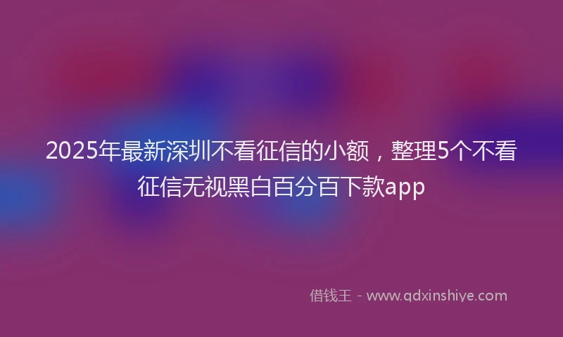 2025年最新深圳不看征信的小额，整理5个不看征信无视黑白百分百下款app