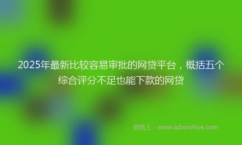 2025年最新比较容易审批的网贷平台，概括五个综合评分不足也能下款的网贷
