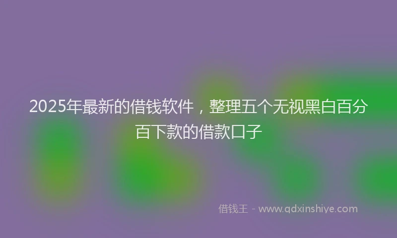 2025年最新的借钱软件，整理五个无视黑白百分百下款的借款口子