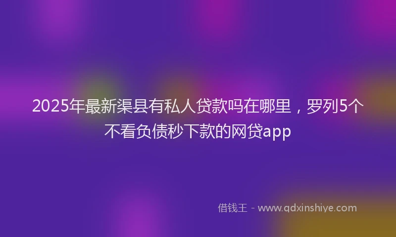 2025年最新渠县有私人贷款吗在哪里，罗列5个不看负债秒下款的网贷app