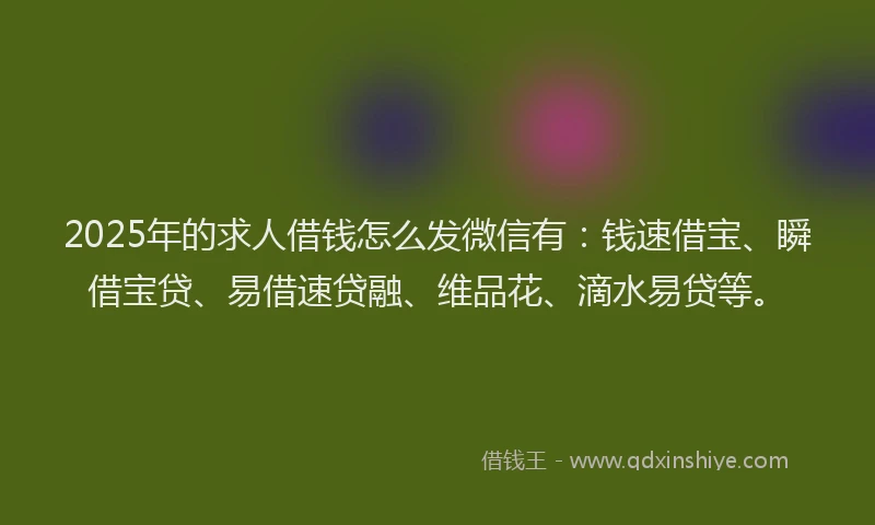 2025年的求人借钱怎么发微信有：钱速借宝、瞬借宝贷、易借速贷融、维品花、滴水易贷等。