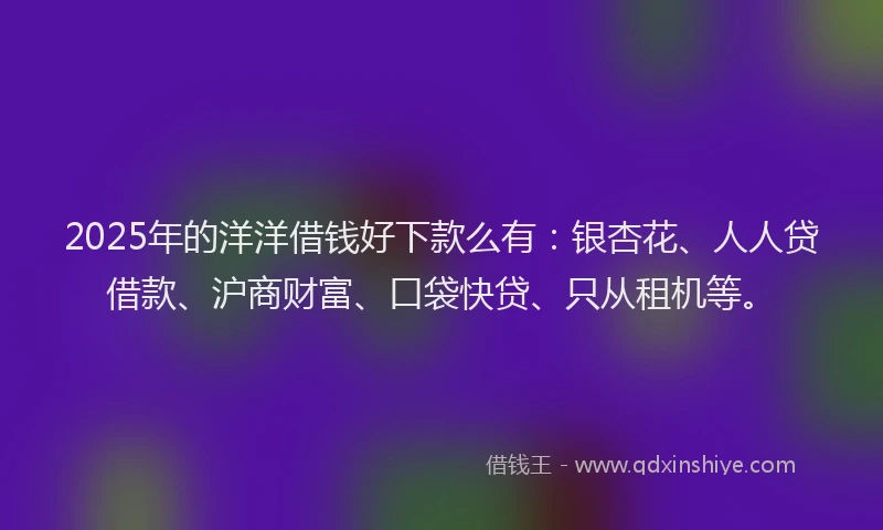 2025年的洋洋借钱好下款么有：银杏花、人人贷借款、沪商财富、口袋快贷、只从租机等。