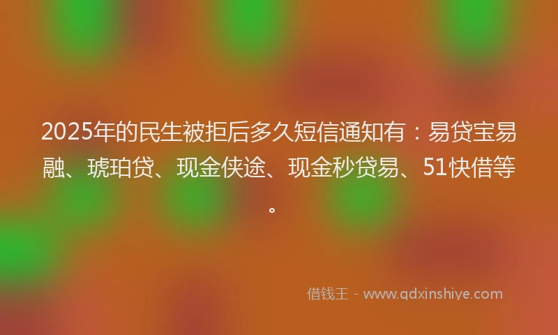 2025年的民生被拒后多久短信通知有：易贷宝易融、琥珀贷、现金侠途、现金秒贷易、51快借等。