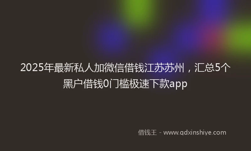 2025年最新私人加微信借钱江苏苏州，汇总5个黑户借钱0门槛极速下款app