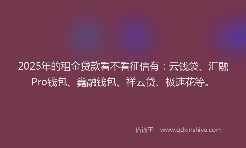 2025年的租金贷款看不看征信有：云钱袋、汇融Pro钱包、鑫融钱包、祥云贷、极速花等。