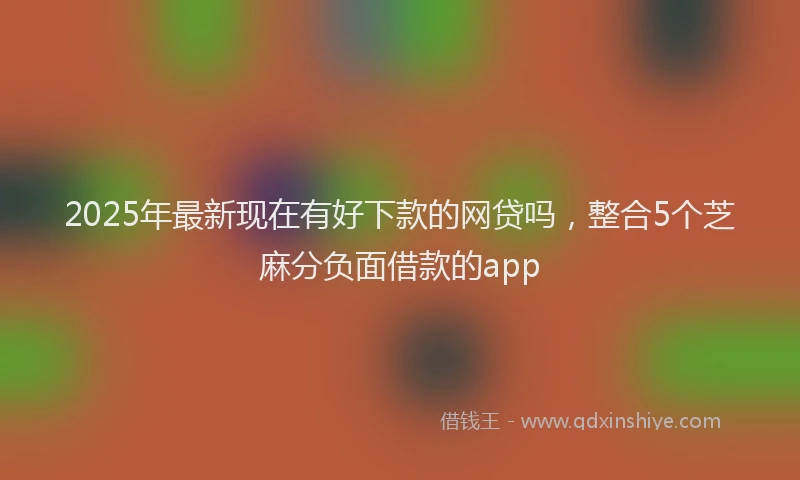 2025年最新现在有好下款的网贷吗，整合5个芝麻分负面借款的app